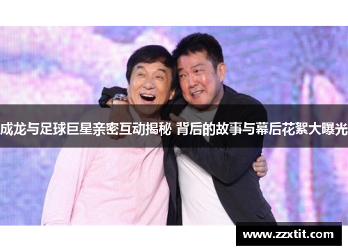 成龙与足球巨星亲密互动揭秘 背后的故事与幕后花絮大曝光